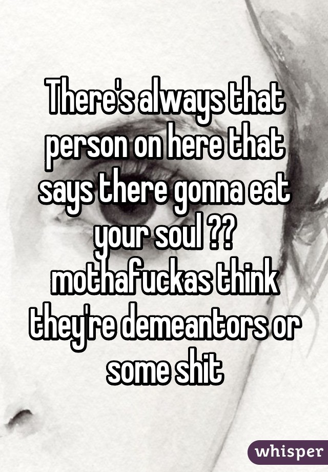 There's always that person on here that says there gonna eat your soul 😂😂 mothafuckas think they're demeantors or some shit