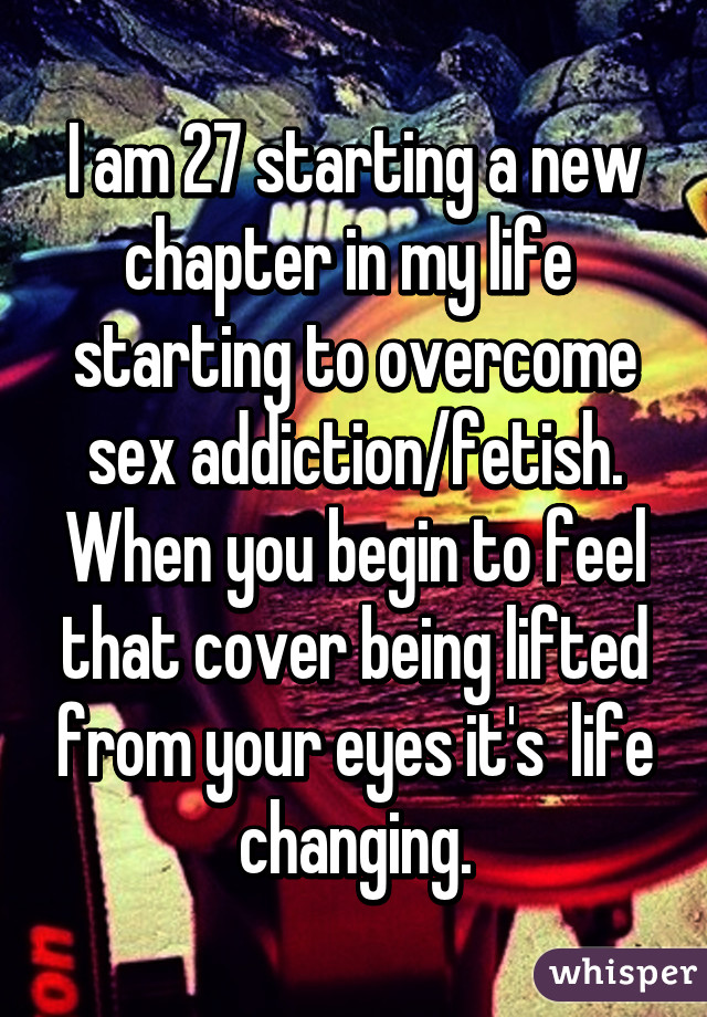 I am 27 starting a new chapter in my life  starting to overcome sex addiction/fetish. When you begin to feel that cover being lifted from your eyes it's  life changing.