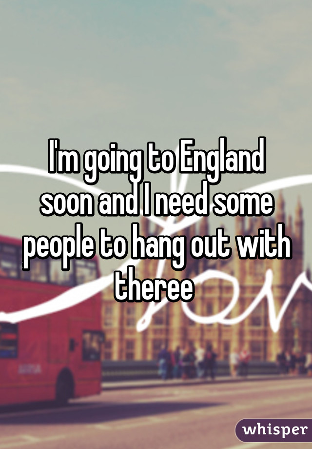 I'm going to England soon and I need some people to hang out with theree 