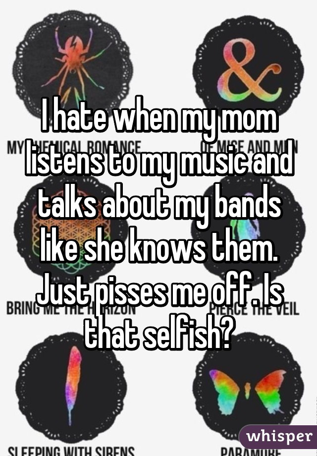 I hate when my mom listens to my music and talks about my bands like she knows them. Just pisses me off. Is that selfish?