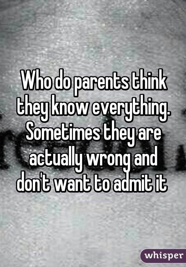 Who do parents think they know everything. Sometimes they are actually wrong and don't want to admit it 