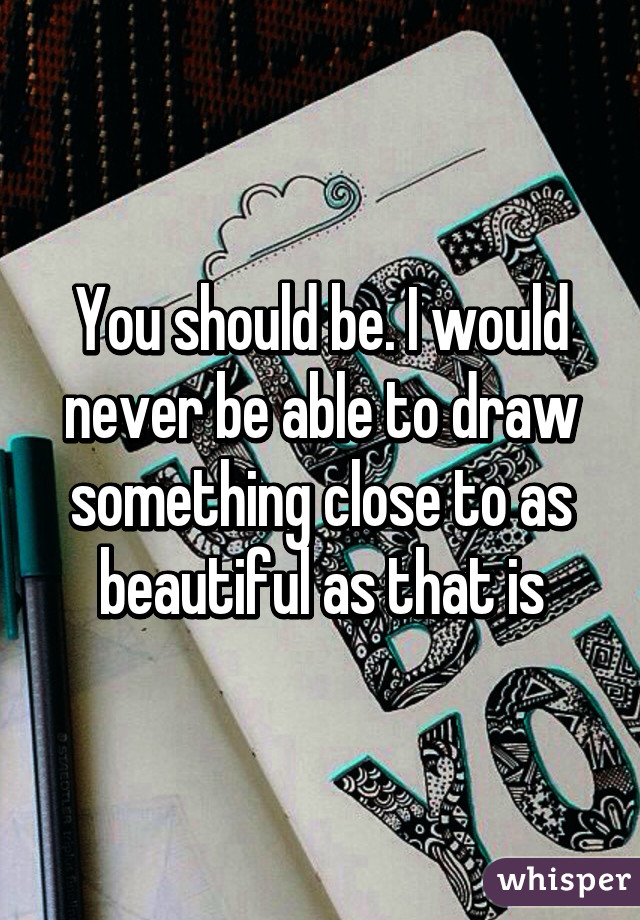 You should be. I would never be able to draw something close to as beautiful as that is