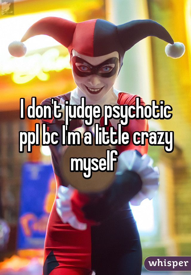 I don't judge psychotic ppl bc I'm a little crazy myself 