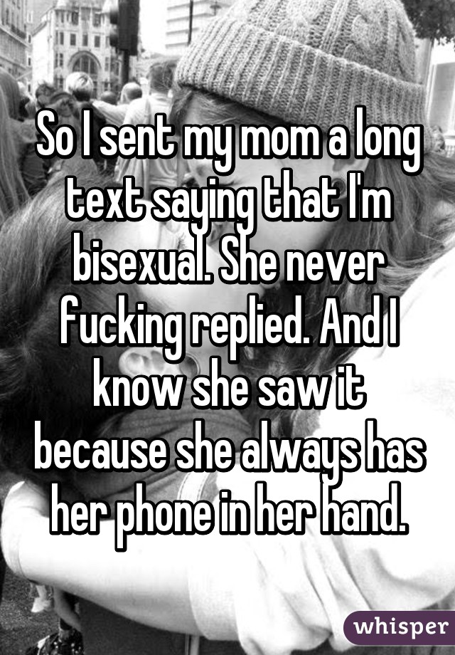 So I sent my mom a long text saying that I'm bisexual. She never fucking replied. And I know she saw it because she always has her phone in her hand.