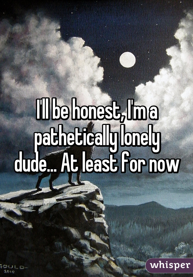 I'll be honest, I'm a pathetically lonely dude... At least for now