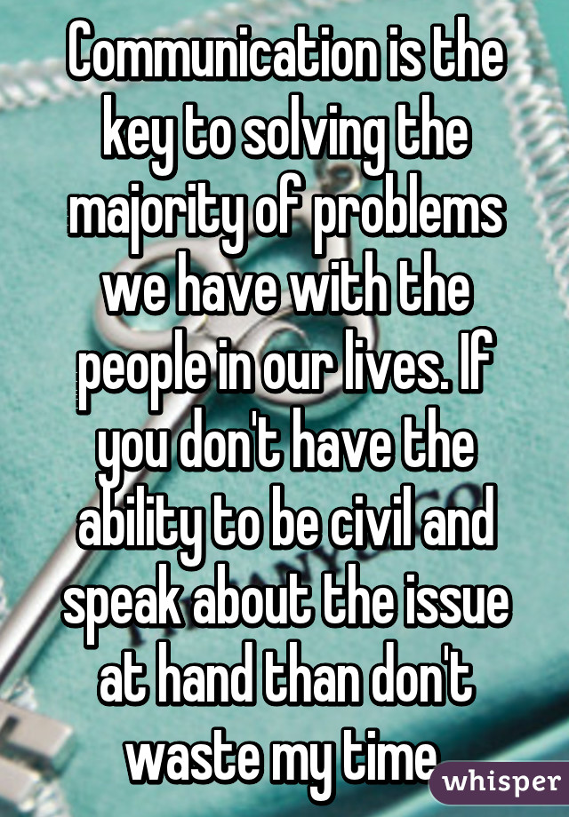 Communication is the key to solving the majority of problems we have with the people in our lives. If you don't have the ability to be civil and speak about the issue at hand than don't waste my time.