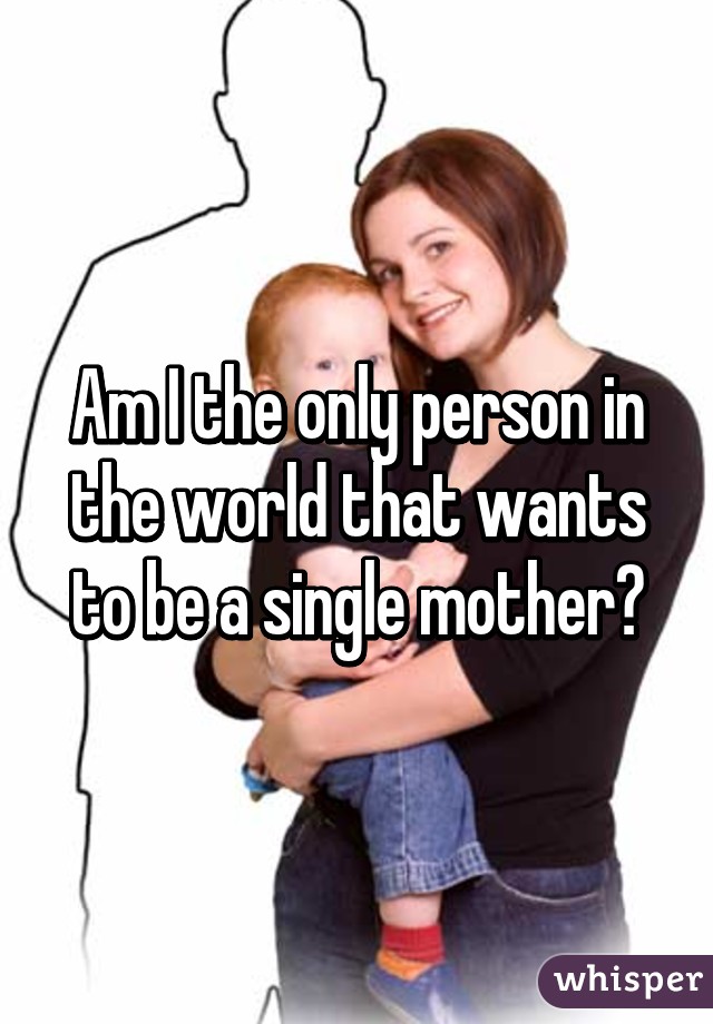 Am I the only person in the world that wants to be a single mother?