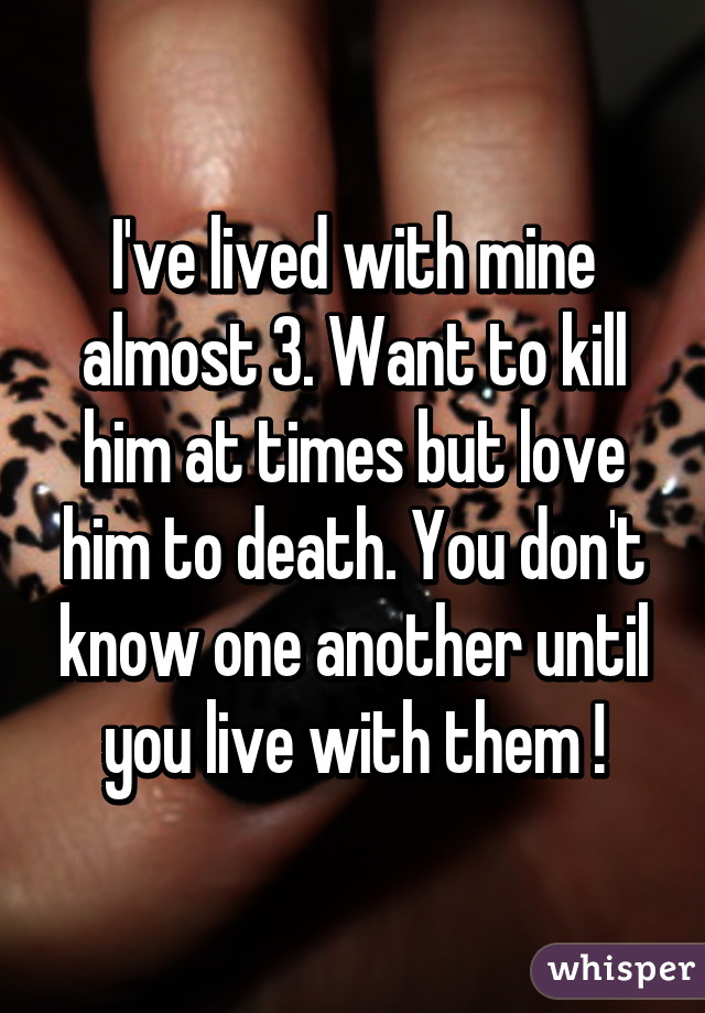 I've lived with mine almost 3. Want to kill him at times but love him to death. You don't know one another until you live with them !