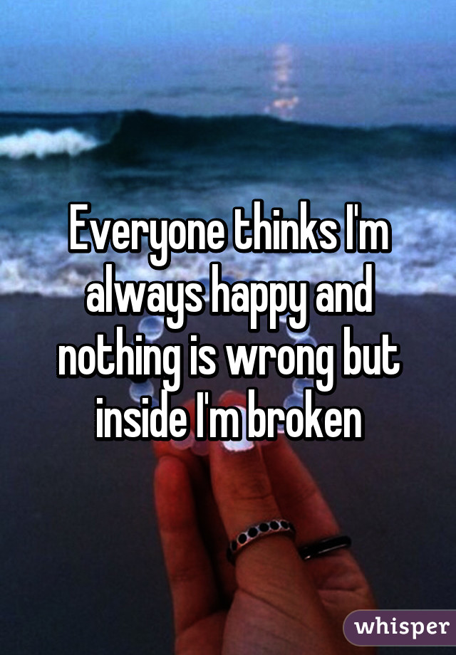 Everyone thinks I'm always happy and nothing is wrong but inside I'm broken