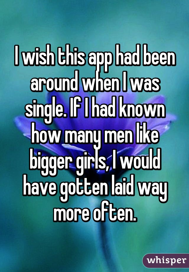 I wish this app had been around when I was single. If I had known how many men like bigger girls, I would have gotten laid way more often.