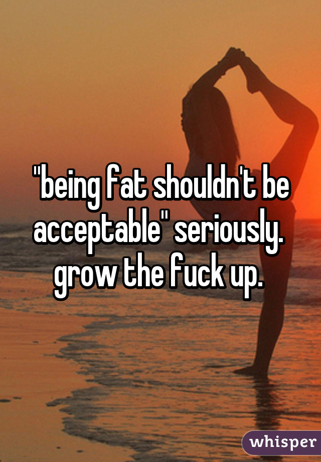 "being fat shouldn't be acceptable" seriously.  grow the fuck up. 