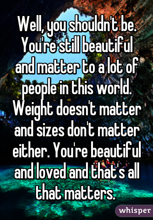 Well, you shouldn't be. You're still beautiful and matter to a lot of people in this world. Weight doesn't matter and sizes don't matter either. You're beautiful and loved and that's all that matters. 