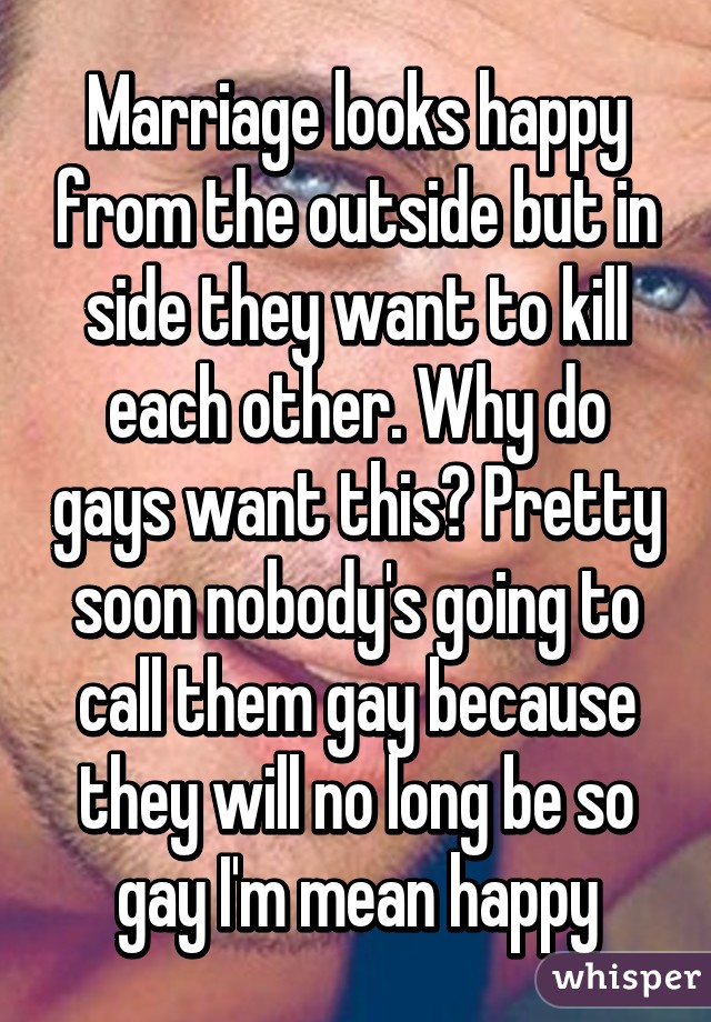 Marriage looks happy from the outside but in side they want to kill each other. Why do gays want this? Pretty soon nobody's going to call them gay because they will no long be so gay I'm mean happy