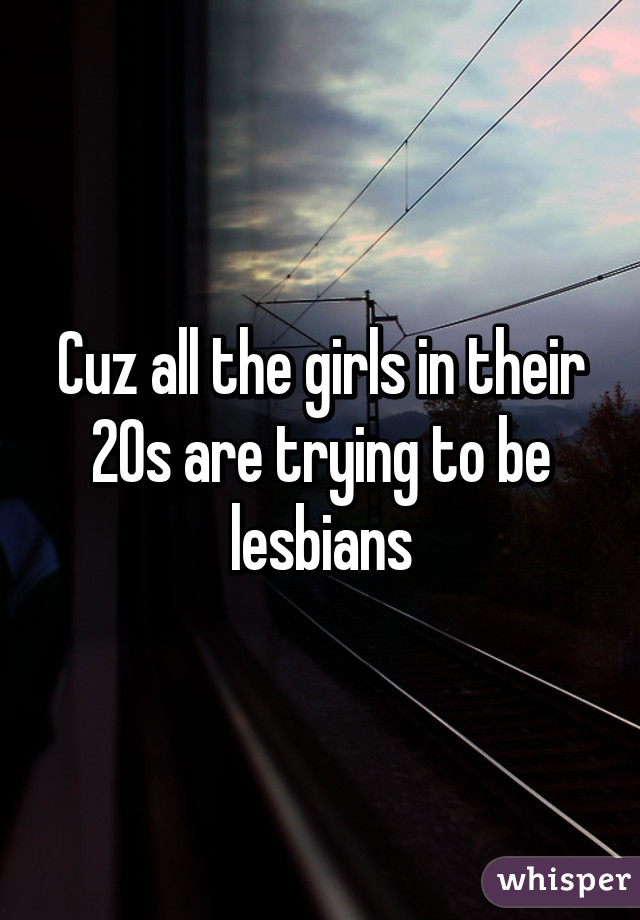 Cuz all the girls in their 20s are trying to be lesbians