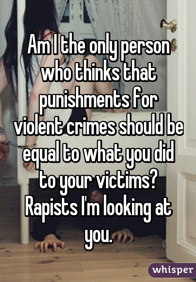 Am I the only person who thinks that punishments for violent crimes should be equal to what you did to your victims? Rapists I'm looking at you.