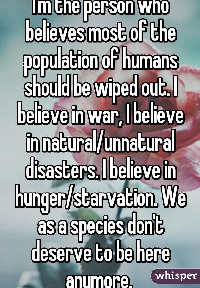 I'm the person who believes most of the population of humans should be wiped out. I believe in war, I believe in natural/unnatural disasters. I believe in hunger/starvation. We as a species don't deserve to be here anymore. 