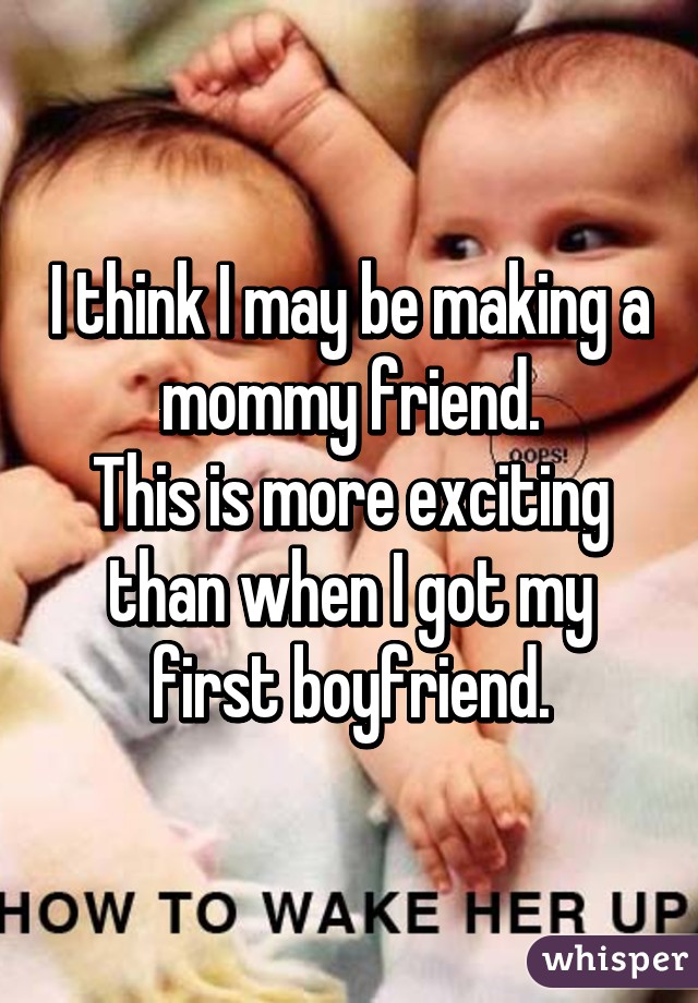 I think I may be making a mommy friend.
This is more exciting than when I got my first boyfriend.