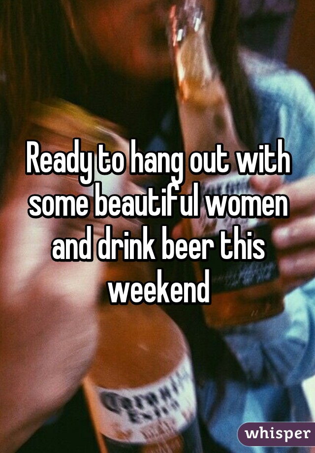 Ready to hang out with some beautiful women and drink beer this weekend