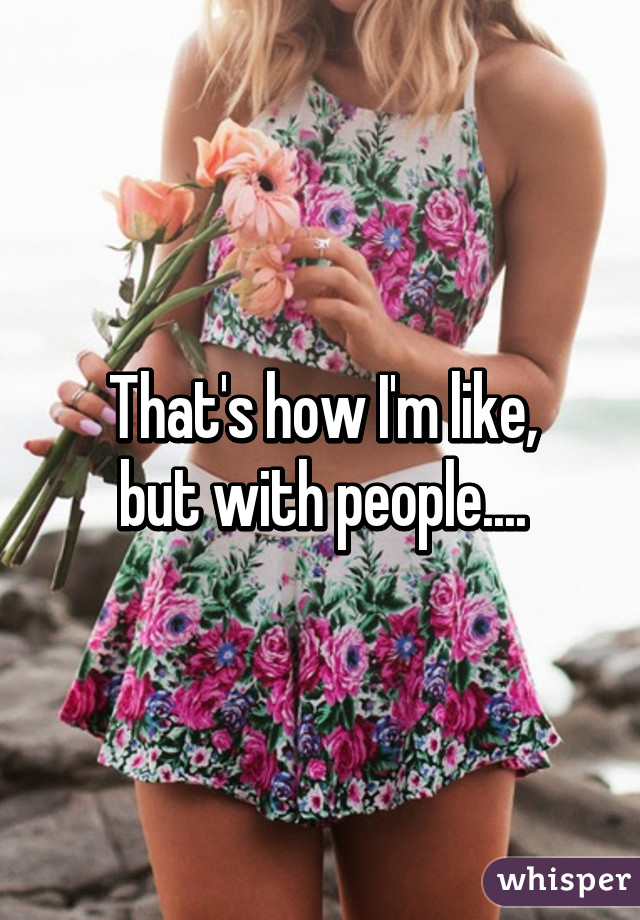 That's how I'm like,
but with people....