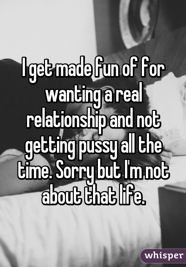 I get made fun of for wanting a real relationship and not getting pussy all the time. Sorry but I'm not about that life.