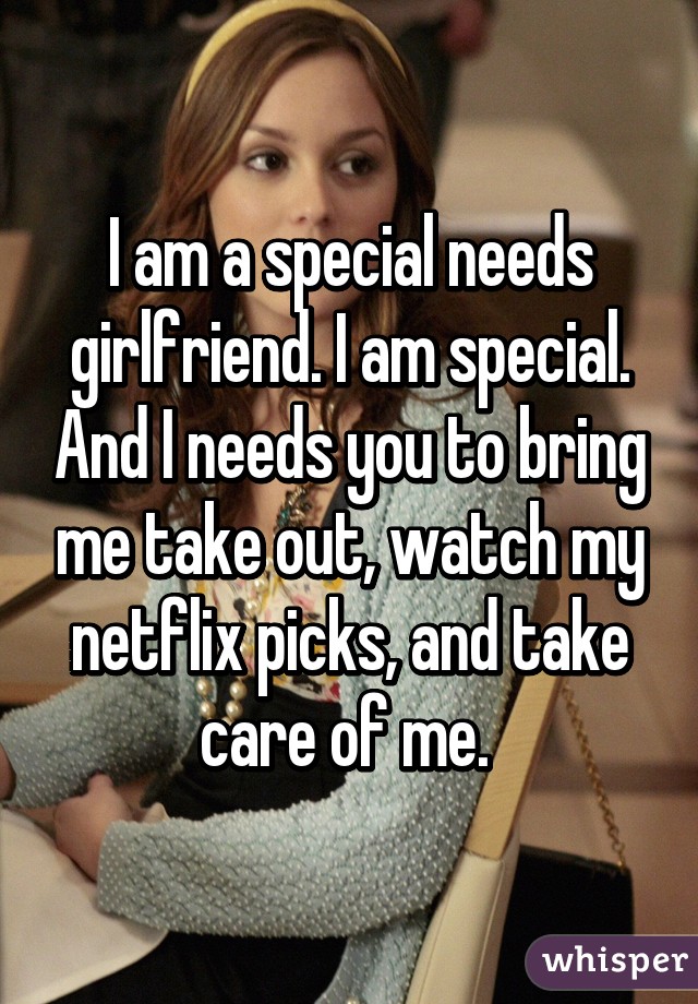 I am a special needs girlfriend. I am special. And I needs you to bring me take out, watch my netflix picks, and take care of me. 