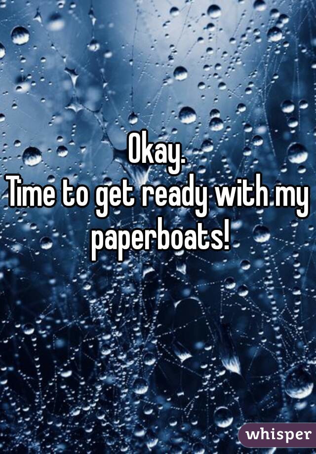 Okay.
Time to get ready with my paperboats!