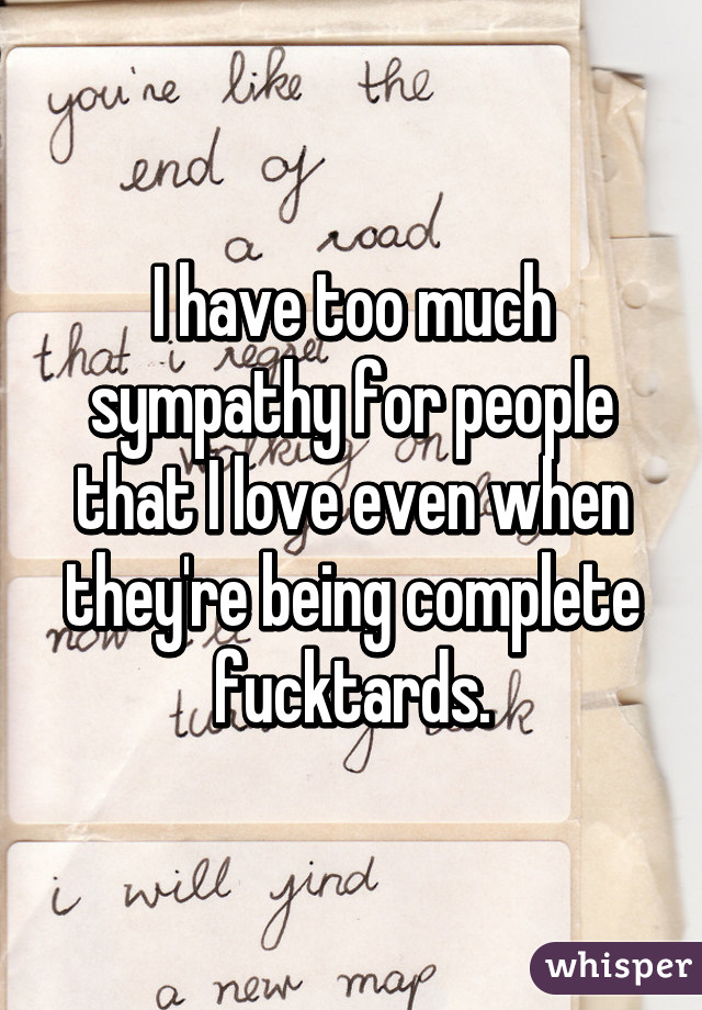 I have too much sympathy for people that I love even when they're being complete fucktards.