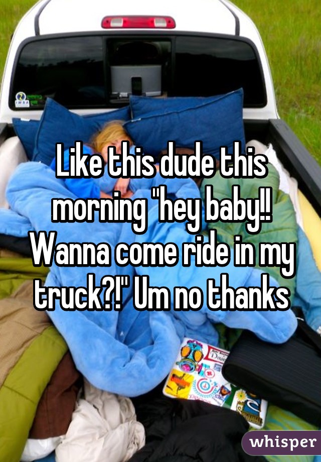 Like this dude this morning "hey baby!! Wanna come ride in my truck?!" Um no thanks