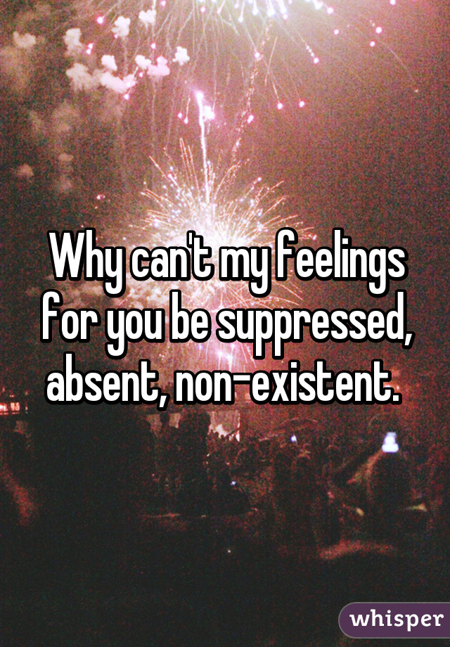 Why can't my feelings for you be suppressed, absent, non-existent. 