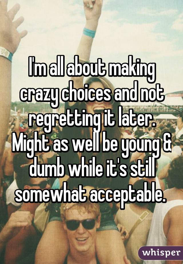 I'm all about making crazy choices and not regretting it later. Might as well be young & dumb while it's still somewhat acceptable. 