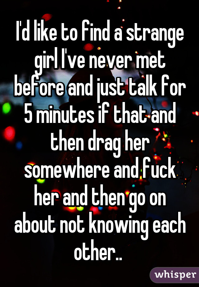 I'd like to find a strange girl I've never met before and just talk for 5 minutes if that and then drag her somewhere and fuck her and then go on about not knowing each other.. 