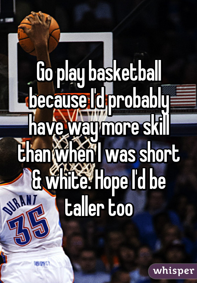 Go play basketball because I'd probably have way more skill than when I was short & white. Hope I'd be taller too