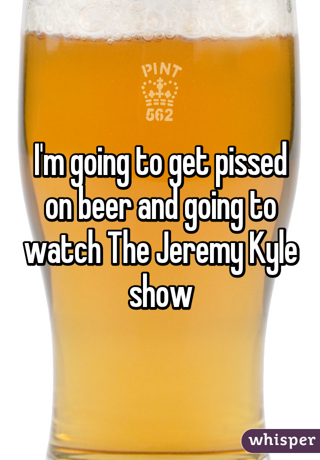 I'm going to get pissed on beer and going to watch The Jeremy Kyle show