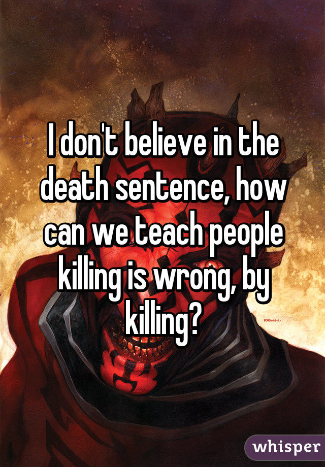 I don't believe in the death sentence, how can we teach people killing is wrong, by killing?