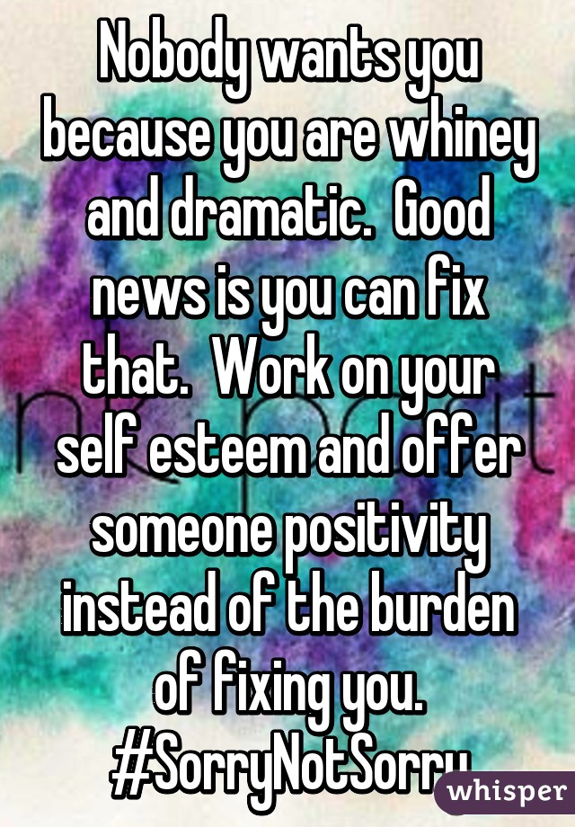 Nobody wants you because you are whiney and dramatic.  Good news is you can fix that.  Work on your self esteem and offer someone positivity instead of the burden of fixing you. #SorryNotSorry