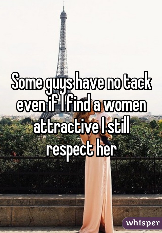 Some guys have no tack even if I find a women attractive I still respect her