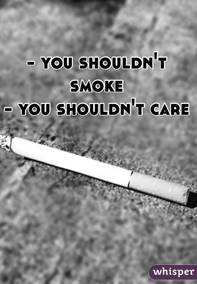 - you shouldn't smoke 
- you shouldn't care 