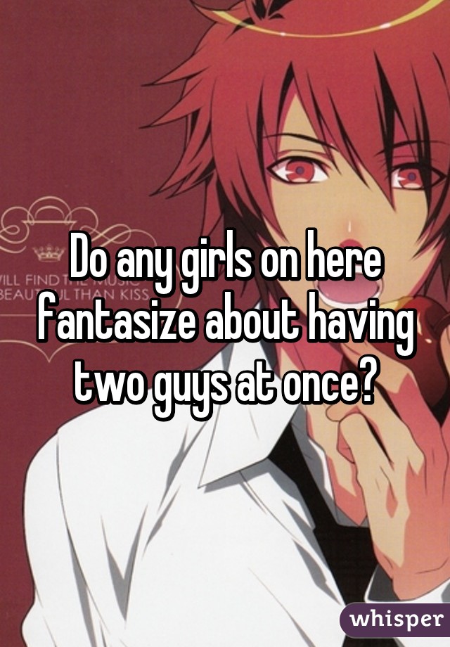 Do any girls on here fantasize about having two guys at once?