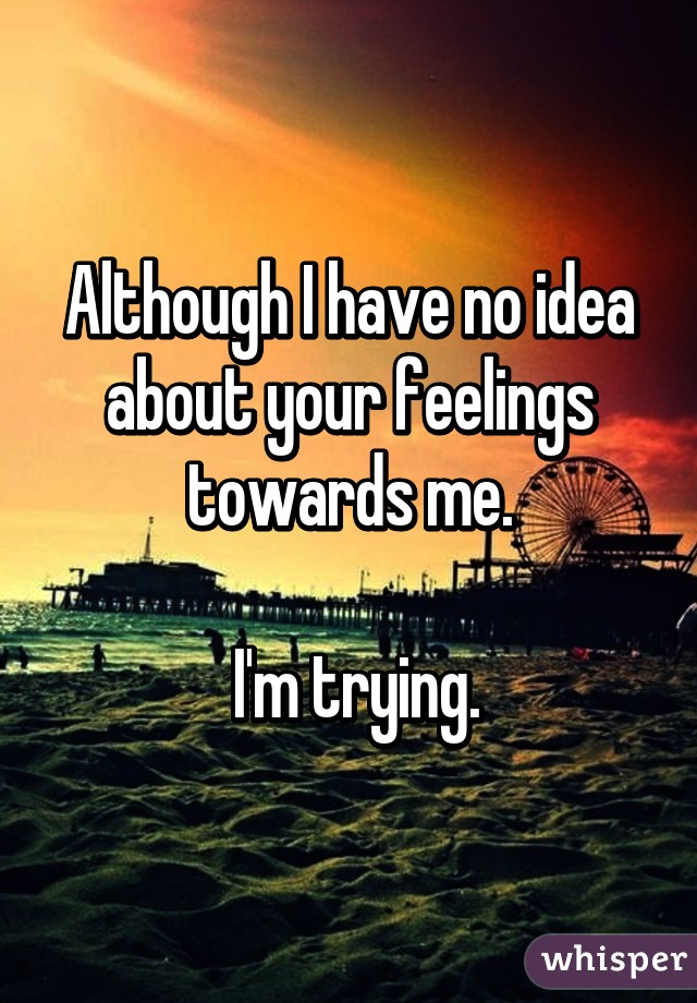 Although I have no idea about your feelings towards me.

 I'm trying.