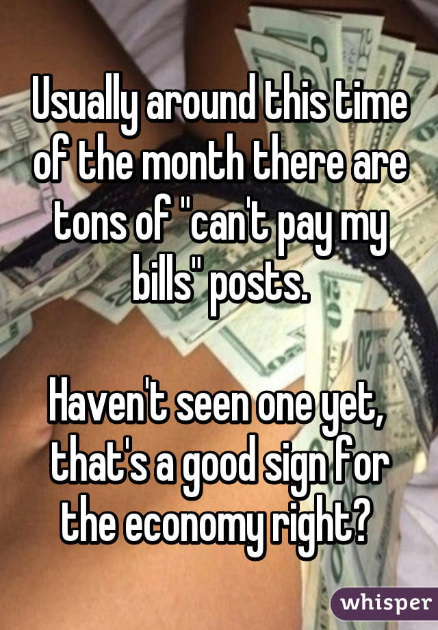 Usually around this time of the month there are tons of "can't pay my bills" posts.

Haven't seen one yet,  that's a good sign for the economy right? 