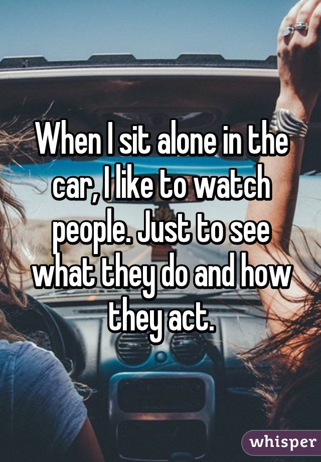 When I sit alone in the car, I like to watch people. Just to see what they do and how they act.