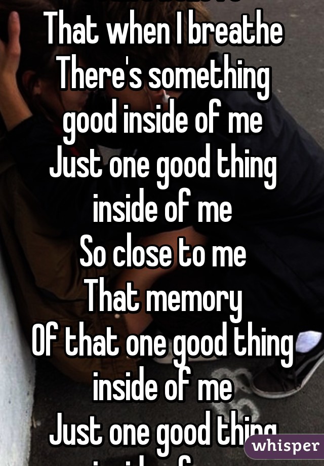 I can't believe
That when I breathe
There's something good inside of me
Just one good thing inside of me
So close to me
That memory
Of that one good thing inside of me
Just one good thing inside of me