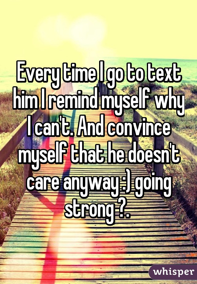 Every time I go to text him I remind myself why I can't. And convince myself that he doesn't care anyway :) going strong 💪. 