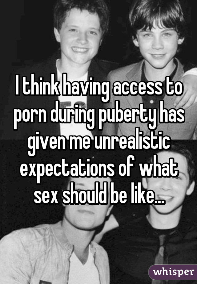 I think having access to porn during puberty has given me unrealistic expectations of what sex should be like...