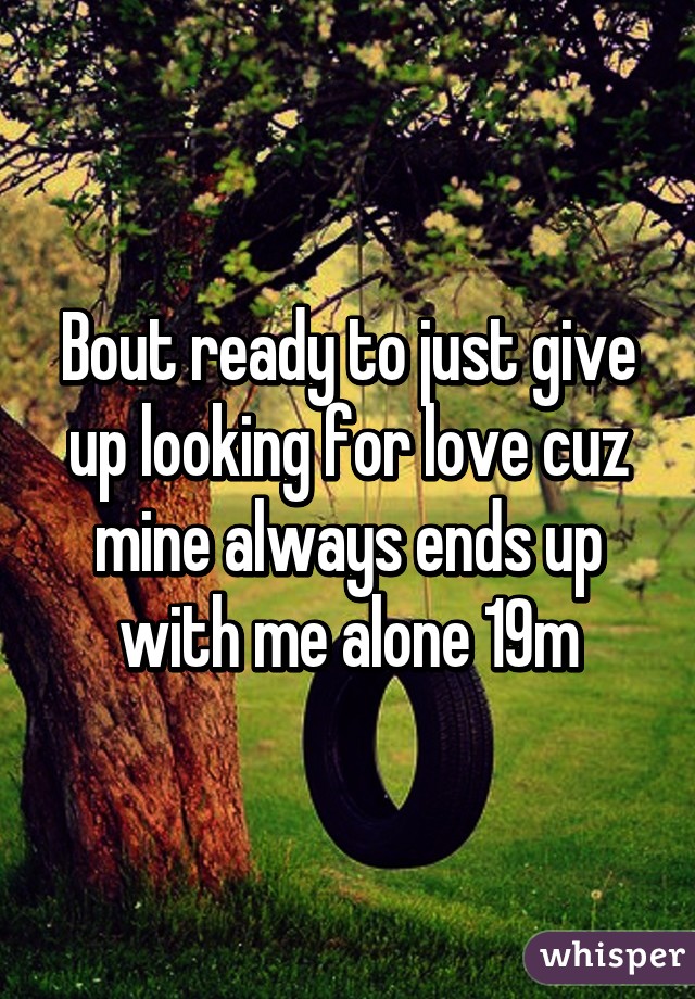 Bout ready to just give up looking for love cuz mine always ends up with me alone 19m