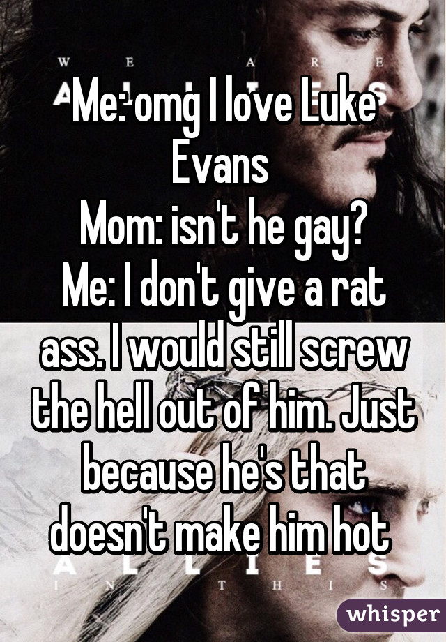 Me: omg I love Luke Evans 
Mom: isn't he gay?
Me: I don't give a rat ass. I would still screw the hell out of him. Just because he's that doesn't make him hot 