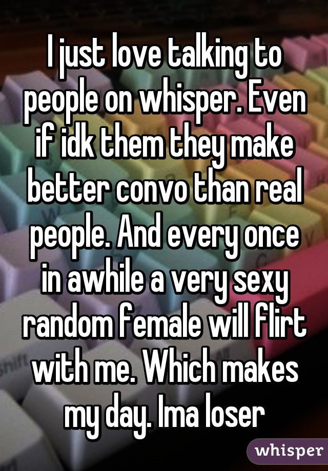 I just love talking to people on whisper. Even if idk them they make better convo than real people. And every once in awhile a very sexy random female will flirt with me. Which makes my day. Ima loser