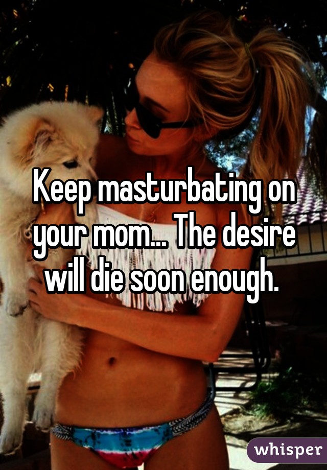 Keep masturbating on your mom... The desire will die soon enough. 