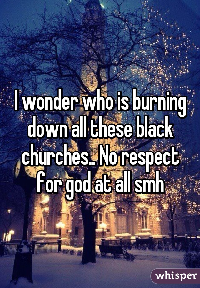 I wonder who is burning down all these black churches.. No respect for god at all smh