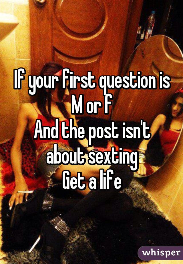 If your first question is
M or f
And the post isn't about sexting
Get a life